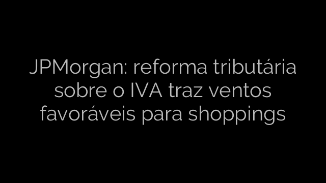 ​JPMorgan: reforma tributária sobre o IVA traz ventos favoráveis para shoppings 
